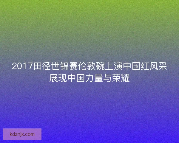 2017田径世锦赛伦敦碗上演中国红风采展现中国力量与荣耀 2017田径世锦赛伦敦碗上演中国红风采展现中国力量与荣耀