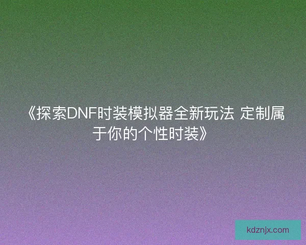 《探索DNF时装模拟器全新玩法 定制属于你的个性时装》 《探索DNF时装模拟器全新玩法 定制属于你的个性时装》
