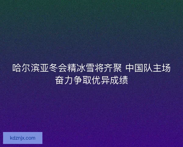 哈尔滨亚冬会精冰雪将齐聚 中国队主场奋力争取优异成绩