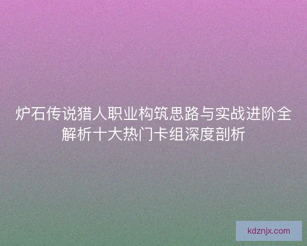 炉石传说猎人职业构筑思路与实战进阶全解析十大热门卡组深度剖析
