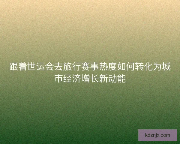 跟着世运会去旅行赛事热度如何转化为城市经济增长新动能