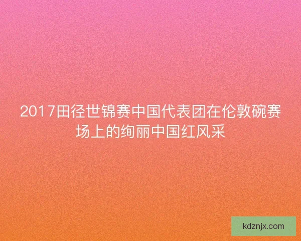 2017田径世锦赛中国代表团在伦敦碗赛场上的绚丽中国红风采 2017田径世锦赛中国代表团在伦敦碗赛场上的绚丽中国红风采