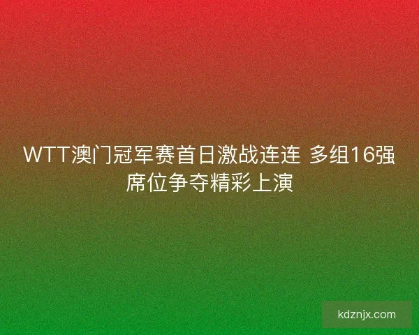 WTT澳门冠军赛首日激战连连 多组16强席位争夺精彩上演
