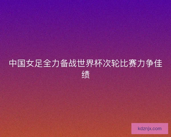 中国女足全力备战世界杯次轮比赛力争佳绩 中国女足全力备战世界杯次轮比赛力争佳绩