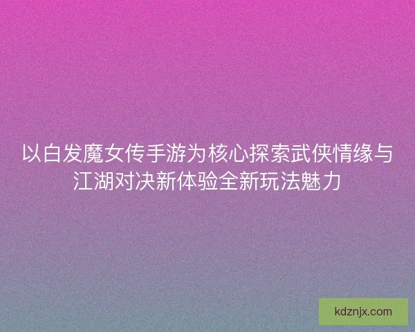 以白发魔女传手游为核心探索武侠情缘与江湖对决新体验全新玩法魅力