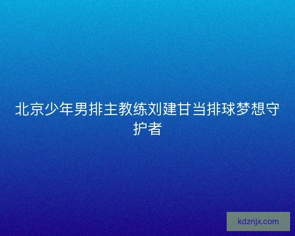 北京少年男排主教练刘建甘当排球梦想守护者