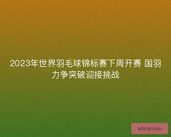 2023年世界羽毛球锦标赛下周开赛 国羽力争突破迎接挑战