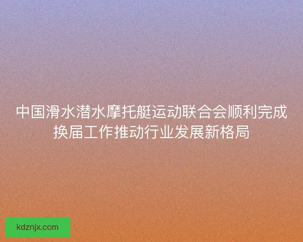 中国滑水潜水摩托艇运动联合会顺利完成换届工作推动行业发展新格局