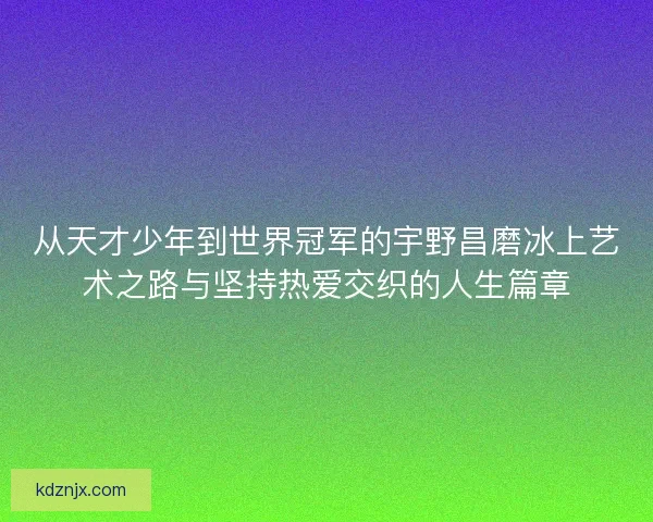 从天才少年到世界冠军的宇野昌磨冰上艺术之路与坚持热爱交织的人生篇章