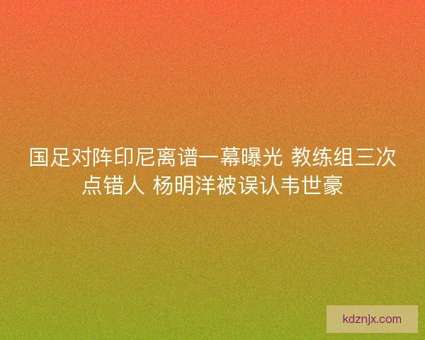 国足对阵印尼离谱一幕曝光 教练组三次点错人 杨明洋被误认韦世豪