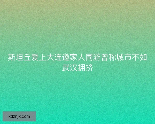 斯坦丘爱上大连邀家人同游曾称城市不如武汉拥挤