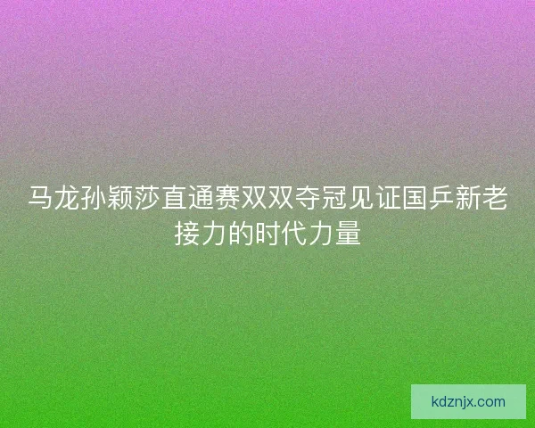 马龙孙颖莎直通赛双双夺冠见证国乒新老接力的时代力量
