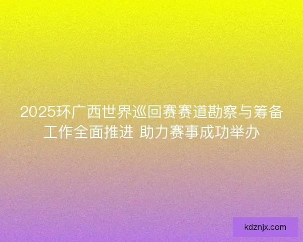 2025环广西世界巡回赛赛道勘察与筹备工作全面推进 助力赛事成功举办