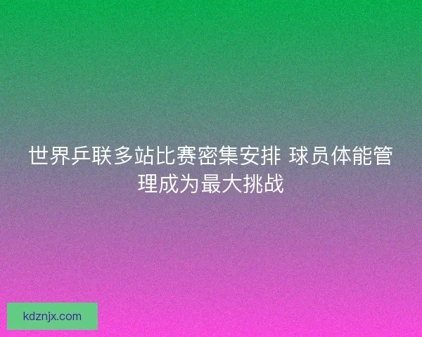 世界乒联多站比赛密集安排 球员体能管理成为最大挑战