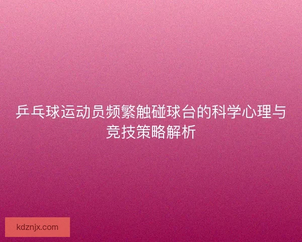 乒乓球运动员频繁触碰球台的科学心理与竞技策略解析