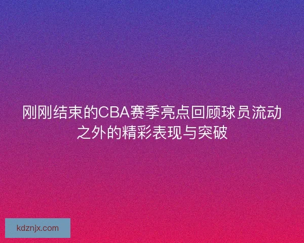 刚刚结束的CBA赛季亮点回顾球员流动之外的精彩表现与突破