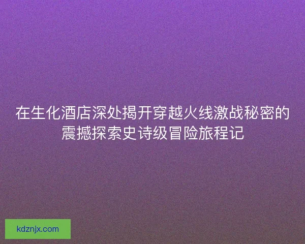 在生化酒店深处揭开穿越火线激战秘密的震撼探索史诗级冒险旅程记
