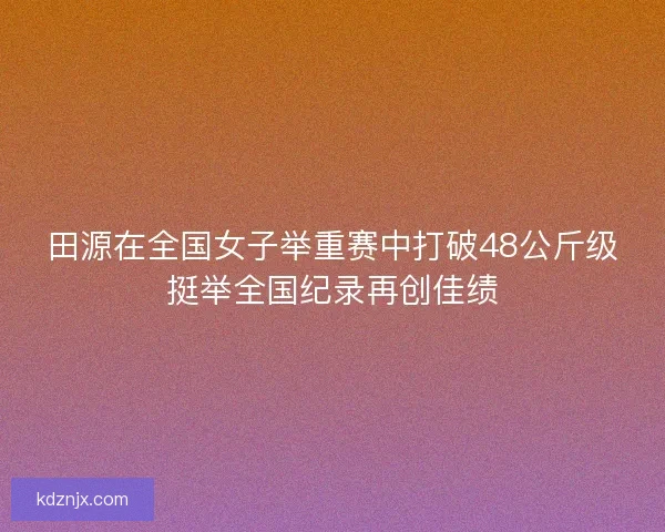 田源在全国女子举重赛中打破48公斤级挺举全国纪录再创佳绩