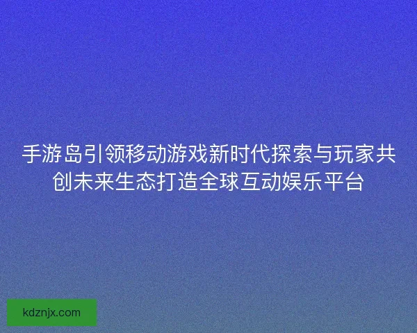 手游岛引领移动游戏新时代探索与玩家共创未来生态打造全球互动娱乐平台