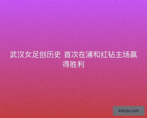 武汉女足创历史 首次在浦和红钻主场赢得胜利