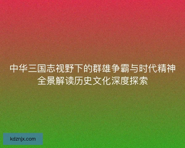 中华三国志视野下的群雄争霸与时代精神全景解读历史文化深度探索 中华三国志视野下的群雄争霸与时代精神全景解读历史文化深度探索