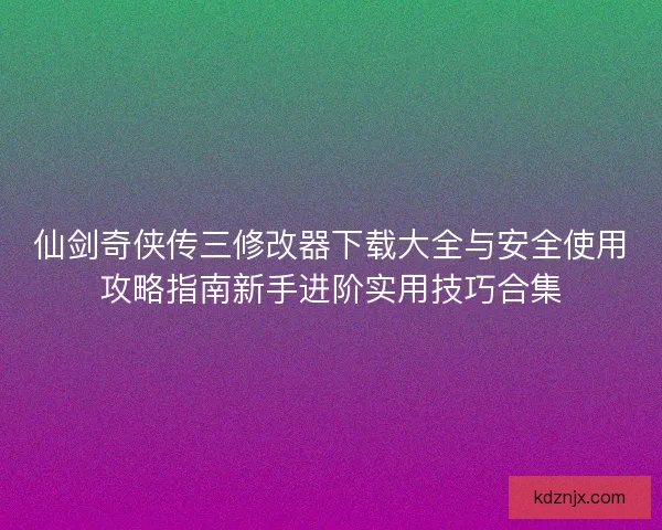 仙剑奇侠传三修改器下载大全与安全使用攻略指南新手进阶实用技巧合集