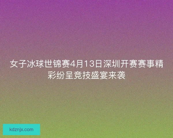女子冰球世锦赛4月13日深圳开赛赛事精彩纷呈竞技盛宴来袭 女子冰球世锦赛4月13日深圳开赛赛事精彩纷呈竞技盛宴来袭