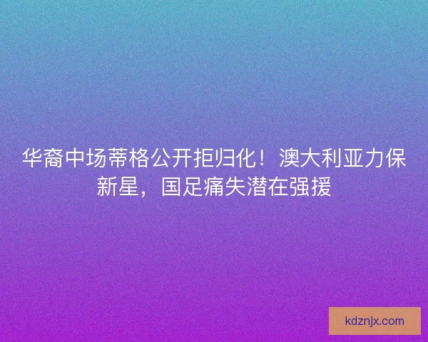 华裔中场蒂格公开拒归化!澳大利亚力保新星,国足痛失潜在强援 华裔中场蒂格公开拒归化!澳大利亚力保新星,国足痛失潜在强援