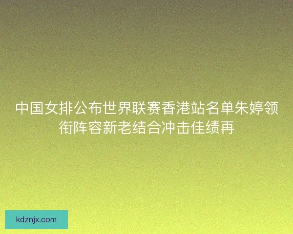 中国女排公布世界联赛香港站名单朱婷领衔阵容新老结合冲击佳绩再
