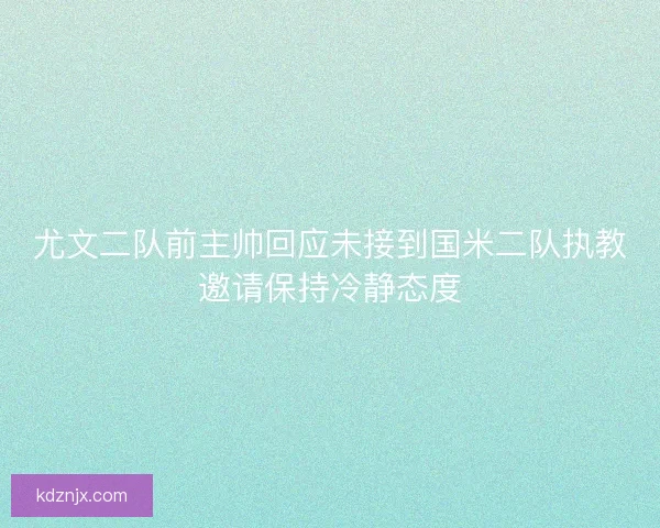 尤文二队前主帅回应未接到国米二队执教邀请保持冷静态度
