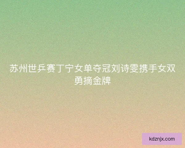 苏州世乒赛丁宁女单夺冠刘诗雯携手女双勇摘金牌